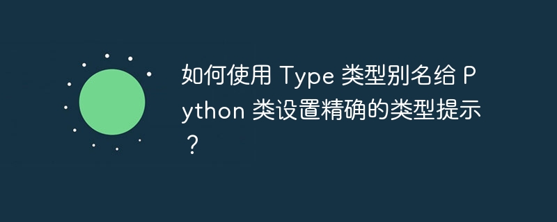 如何使用 type 类型别名给 python 类设置精确的类型提示？