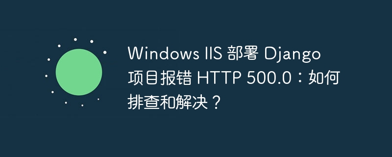 windows iis 部署 django 项目报错 http 500.0：如何排查和解决？