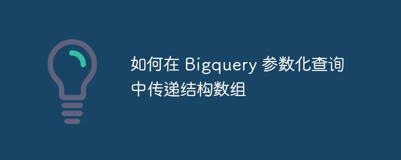 如何在 bigquery 参数化查询中传递结构数组