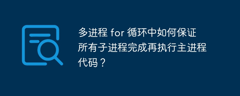 多进程 for 循环中如何保证所有子进程完成再执行主进程代码？