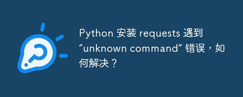 python 安装 requests 遇到 “unknown command” 错误，如何解决？