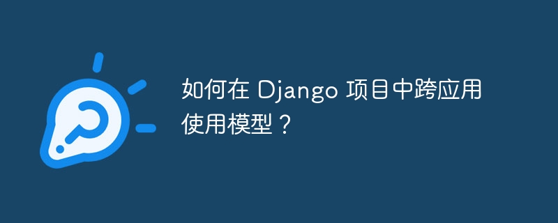 如何在 django 项目中跨应用使用模型？